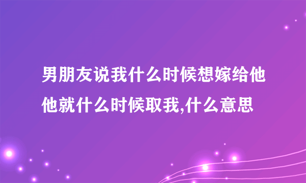 男朋友说我什么时候想嫁给他他就什么时候取我,什么意思