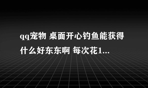 qq宠物 桌面开心钓鱼能获得什么好东东啊 每次花1元宝谢谢了，大神帮忙啊