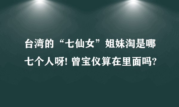 台湾的“七仙女”姐妹淘是哪七个人呀! 曾宝仪算在里面吗?