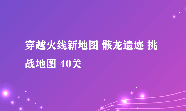 穿越火线新地图 骸龙遗迹 挑战地图 40关