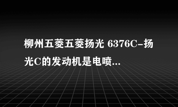 柳州五菱五菱扬光 6376C-扬光C的发动机是电喷的吗 ？请给出详细参数。。