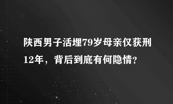 陕西男子活埋79岁母亲仅获刑12年，背后到底有何隐情？