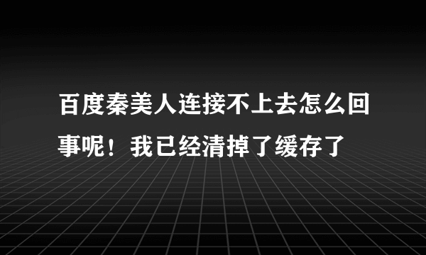 百度秦美人连接不上去怎么回事呢！我已经清掉了缓存了