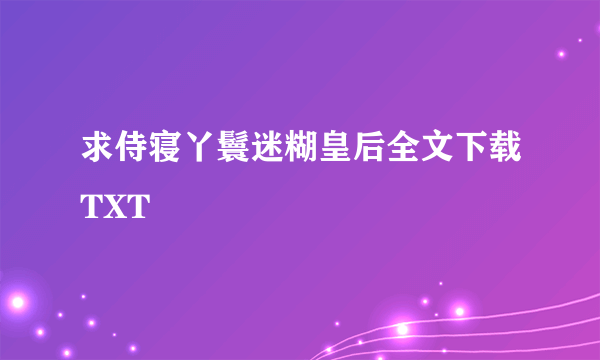 求侍寝丫鬟迷糊皇后全文下载TXT