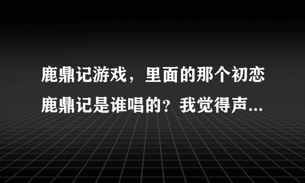 鹿鼎记游戏，里面的那个初恋鹿鼎记是谁唱的？我觉得声音好像董贞的。谁知道啊！