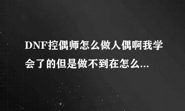 DNF控偶师怎么做人偶啊我学会了的但是做不到在怎么搞的啊？？