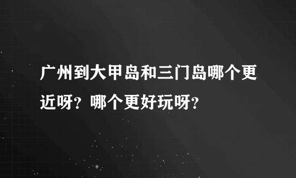 广州到大甲岛和三门岛哪个更近呀？哪个更好玩呀？