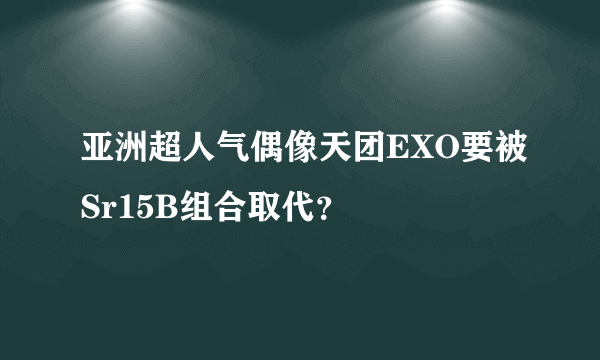 亚洲超人气偶像天团EXO要被Sr15B组合取代？