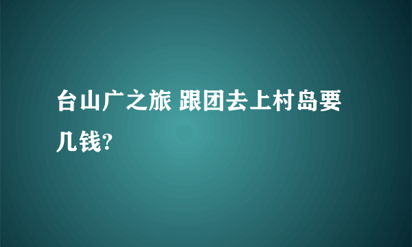 台山广之旅 跟团去上村岛要几钱?