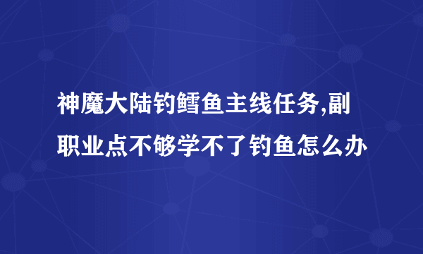 神魔大陆钓鳕鱼主线任务,副职业点不够学不了钓鱼怎么办