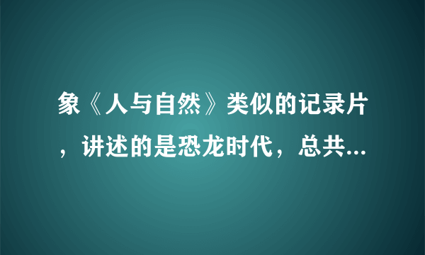 象《人与自然》类似的记录片，讲述的是恐龙时代，总共有很多集，以前在中央台播放过的，叫什么我记不起了