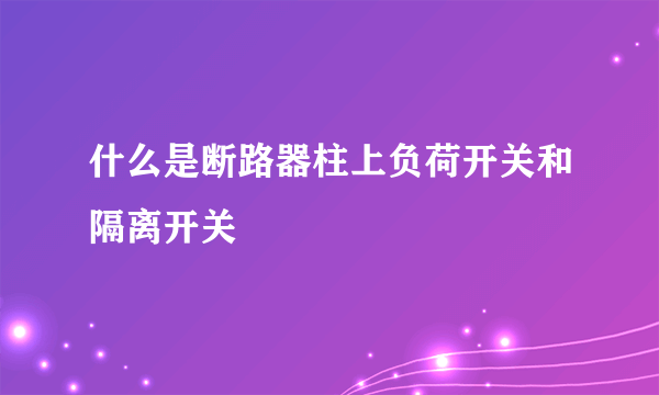 什么是断路器柱上负荷开关和隔离开关