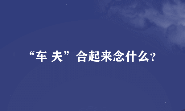 “车 夫”合起来念什么？