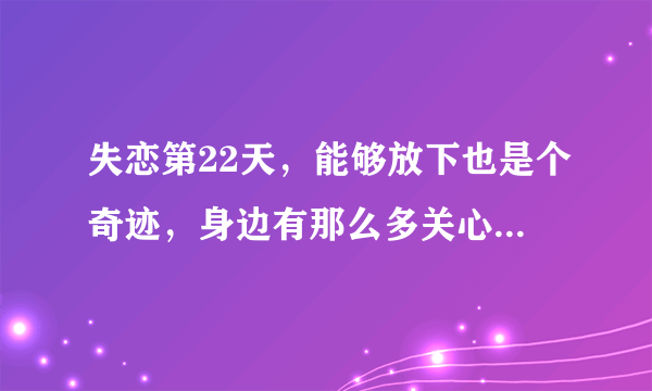 失恋第22天，能够放下也是个奇迹，身边有那么多关心自己的朋友，家人，我还有什么不开心的呢？为了一个不