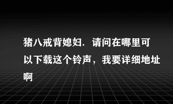 猪八戒背媳妇．请问在哪里可以下载这个铃声，我要详细地址啊