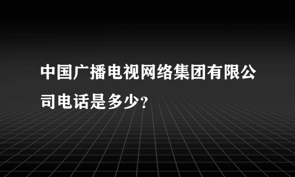 中国广播电视网络集团有限公司电话是多少？