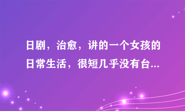 日剧，治愈，讲的一个女孩的日常生活，很短几乎没有台词，最后一句话