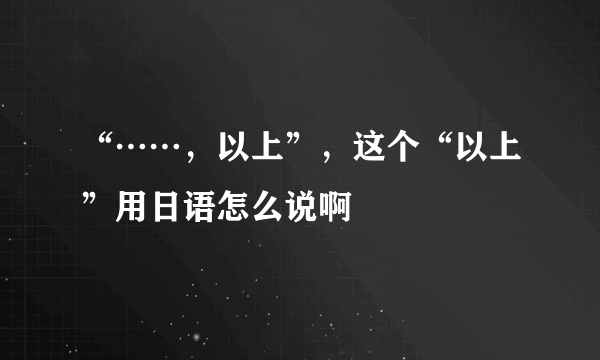 “……，以上”，这个“以上”用日语怎么说啊