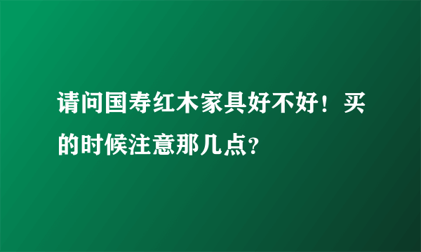 请问国寿红木家具好不好！买的时候注意那几点？