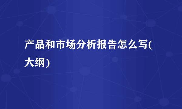 产品和市场分析报告怎么写(大纲)