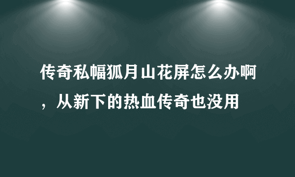 传奇私幅狐月山花屏怎么办啊，从新下的热血传奇也没用