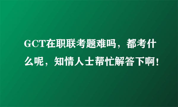 GCT在职联考题难吗，都考什么呢，知情人士帮忙解答下啊！