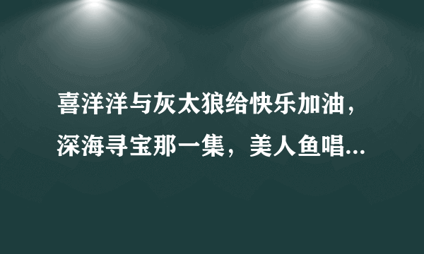 喜洋洋与灰太狼给快乐加油，深海寻宝那一集，美人鱼唱的是什么歌