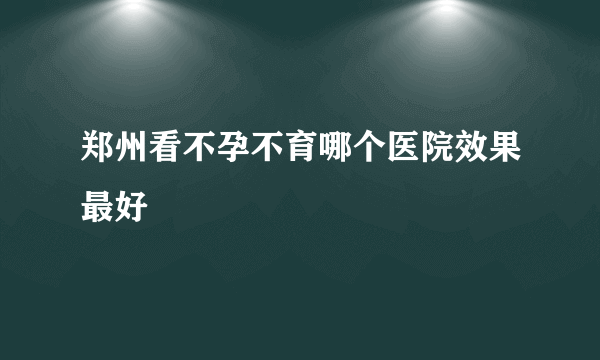 郑州看不孕不育哪个医院效果最好