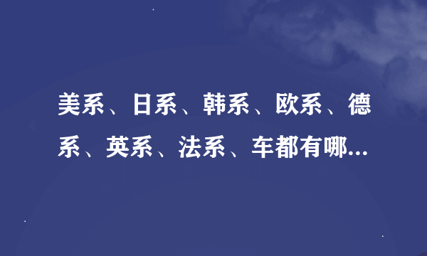 美系、日系、韩系、欧系、德系、英系、法系、车都有哪些品牌 ？