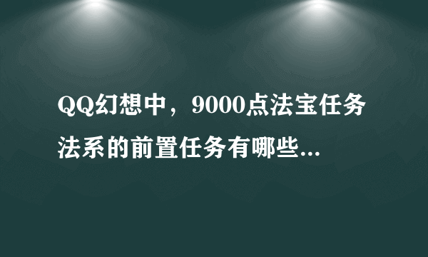 QQ幻想中，9000点法宝任务法系的前置任务有哪些，最好列的详细点，还有去哪里接9000的法宝任务