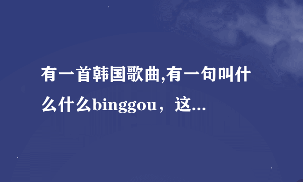 有一首韩国歌曲,有一句叫什么什么binggou，这首歌叫什么？