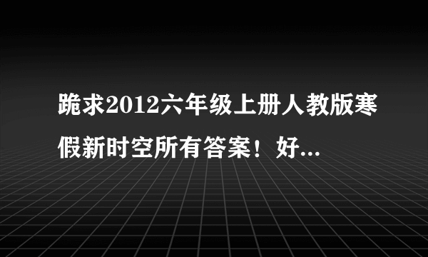 跪求2012六年级上册人教版寒假新时空所有答案！好的再加150分！！！！！！！！！！！！！！求求你们了!~