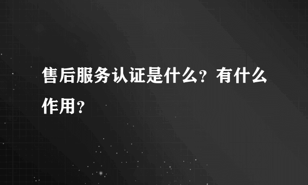 售后服务认证是什么？有什么作用？