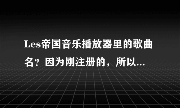 Les帝国音乐播放器里的歌曲名？因为刚注册的，所以金钱还买不到，在线等