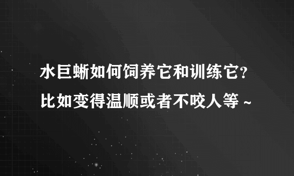 水巨蜥如何饲养它和训练它？比如变得温顺或者不咬人等～