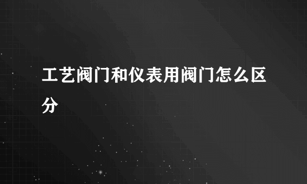 工艺阀门和仪表用阀门怎么区分