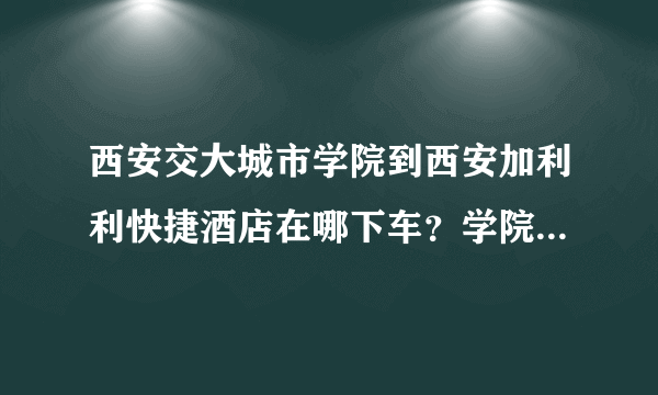 西安交大城市学院到西安加利利快捷酒店在哪下车？学院附近有酒店吗？