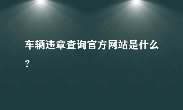 车辆违章查询官方网站是什么？