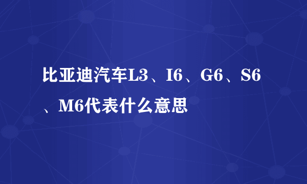 比亚迪汽车L3、I6、G6、S6、M6代表什么意思