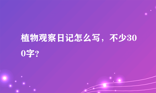 植物观察日记怎么写，不少300字？