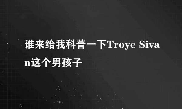 谁来给我科普一下Troye Sivan这个男孩子