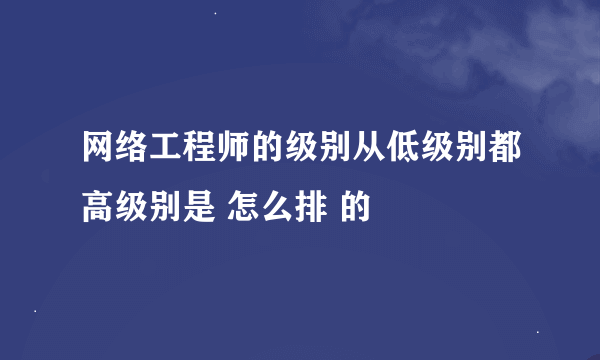 网络工程师的级别从低级别都高级别是 怎么排 的