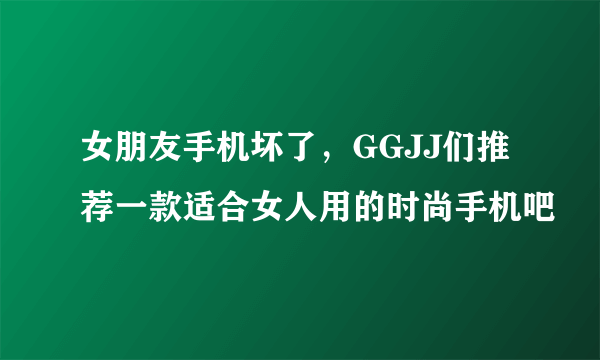 女朋友手机坏了，GGJJ们推荐一款适合女人用的时尚手机吧