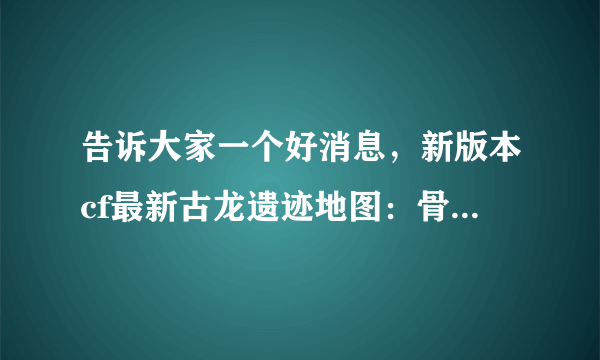 告诉大家一个好消息，新版本cf最新古龙遗迹地图：骨龙遗迹(简单 普通 困难) 考古学家在一处沙漠中找到了一