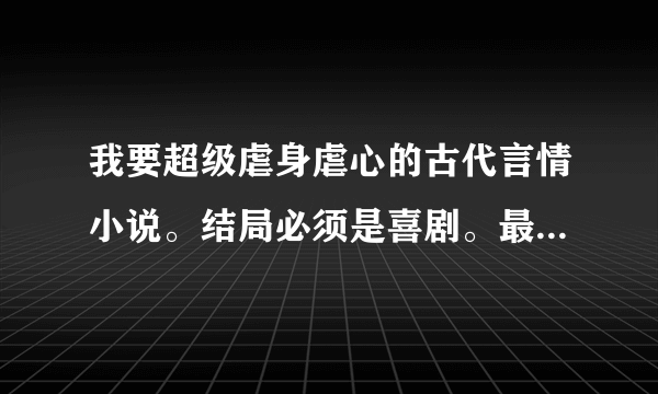 我要超级虐身虐心的古代言情小说。结局必须是喜剧。最好是女主身份卑微，男主是皇上太子之类的。