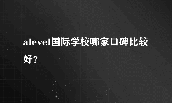 alevel国际学校哪家口碑比较好？