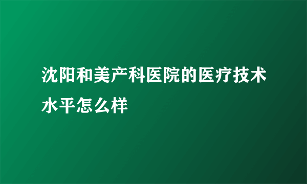 沈阳和美产科医院的医疗技术水平怎么样