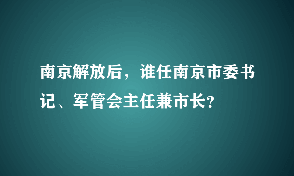 南京解放后，谁任南京市委书记、军管会主任兼市长？