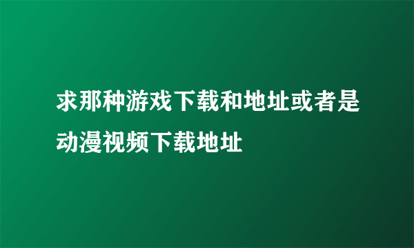 求那种游戏下载和地址或者是动漫视频下载地址