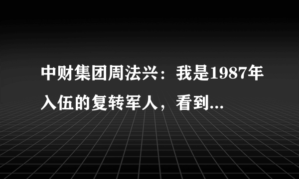 中财集团周法兴：我是1987年入伍的复转军人，看到周法兴的讲话，和他敷衍潦草的虚心假意的道歉，我无